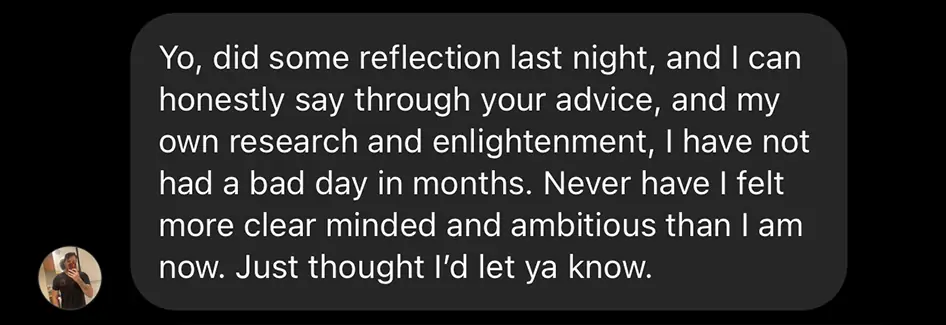 Client message: "did some reflection last night, and I can honestly say through your advice... I have not had a bad day in months. Never have I felt more clear minded and ambitious than I am now."