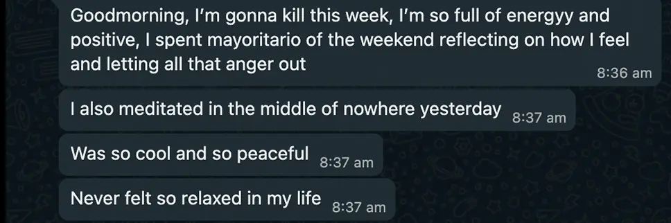 Client message: "Goodmorning, I'm gonna kill this week, I'm so full of energy and positive... I also meditated in the middle of nowhere yesterday. Never felt so relaxed in my life."