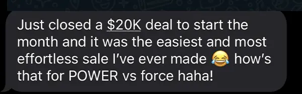 Client message: "Just closed a $20K deal to start the month and it was the easiest and most effortless sale I've ever made - how's that for POWER vs force haha!"